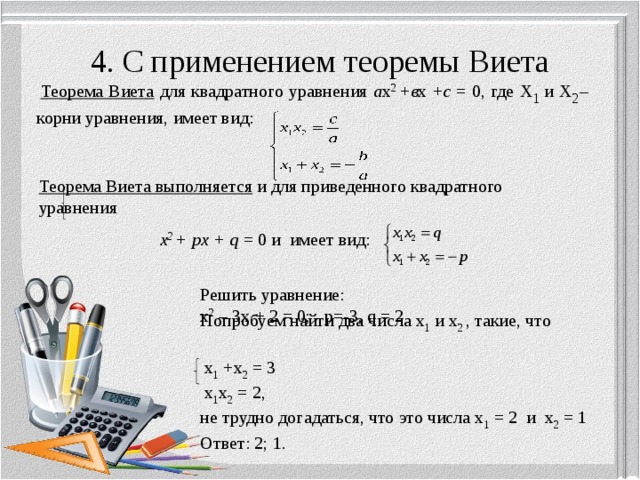 4. С применением теоремы Виета  Теорема Виета для квадратного уравнения а х 2 + в х + с = 0, где х 1 и х 2 – корни уравнения, имеет вид: Теорема Виета выполняется и для приведенного квадратного уравнения    х 2 + px + q = 0 и имеет вид: Решить уравнение: х 2 – 3х + 2 = 0; p=-3, q = 2 Попробуем найти два числа х 1 и х 2 , такие, что  х 1 +х 2 = 3  х 1 х 2 = 2, не трудно догадаться, что это числа х 1 = 2 и х 2 = 1 Ответ: 2; 1. 