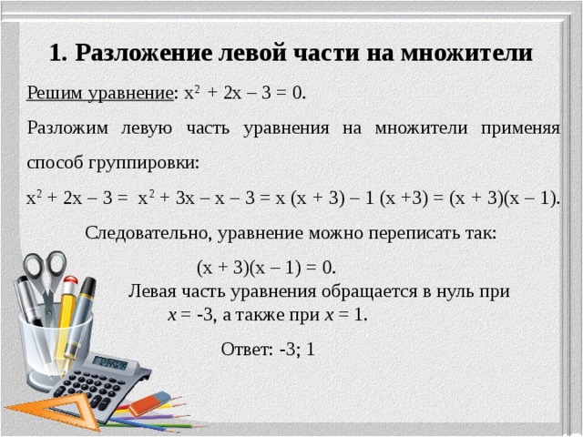 1. Разложение левой части на множители   Решим уравнение : х 2 + 2х – 3 = 0. Разложим левую часть уравнения на множители применяя способ группировки: х 2 + 2х – 3 = х 2 + 3х – х – 3 = х (х + 3) – 1 (х +3) = (х + 3)(х – 1).  Следовательно, уравнение можно переписать так:  (х + 3)(х – 1) = 0.  Левая часть уравнения обращается в нуль при  х = -3, а также при х = 1.  Ответ: -3; 1 