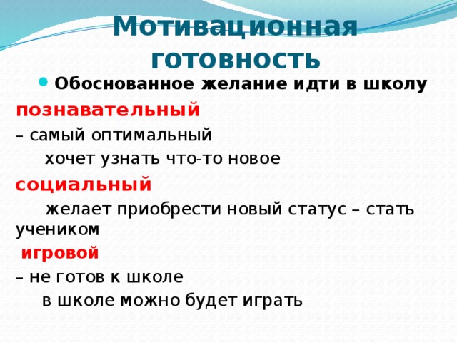Мотивационная готовность Обоснованное желание идти в школу познавательный  – самый оптимальный  хочет узнать что-то новое социальный  желает приобрести новый статус – стать учеником  игровой – не готов к школе  в школе можно будет играть   