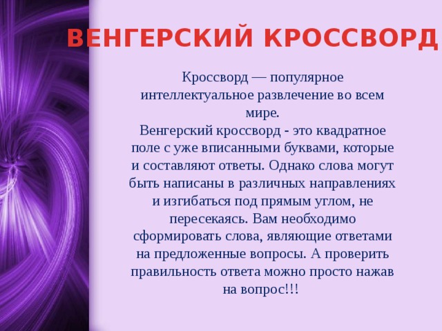 ВЕНГЕРСКИЙ КРОССВОРД Кроссворд — популярное интеллектуальное развлечение во всем мире.  Венгерский кроссворд - это квадратное поле с уже вписанными буквами, которые и составляют ответы. Однако слова могут быть написаны в различных направлениях и изгибаться под прямым углом, не пересекаясь. Вам необходимо сформировать слова, являющие ответами на предложенные вопросы. А проверить правильность ответа можно просто нажав на вопрос!!! 