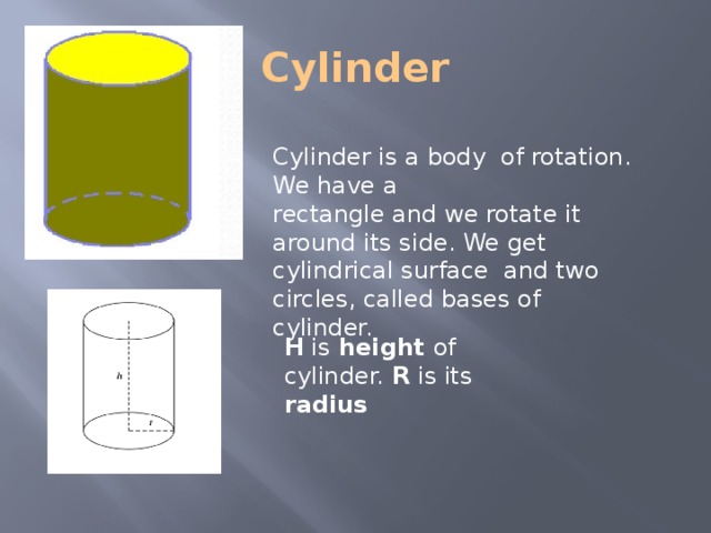 Cylinder Cylinder is a body of rotation. We have a rectangle and we rotate it around its side. We get cylindrical surface and two circles, called bases of cylinder. H is height of cylinder. R is its radius 