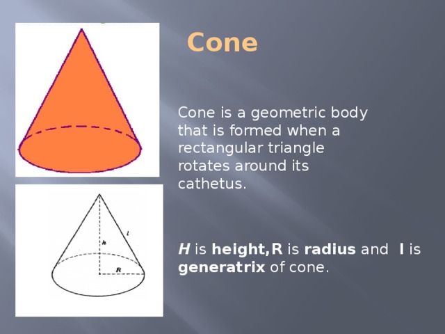Cone Cone is a geometric body that is formed when a rectangular triangle rotates around its cathetus. H is height,R is radius and l is generatrix of cone. 