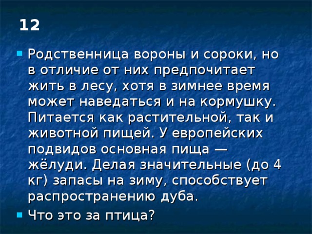 12 Родственница вороны и сороки, но в отличие от них предпочитает жить в лесу, хотя в зимнее время может наведаться и на кормушку. Питается как растительной, так и животной пищей. У европейских подвидов основная пища — жёлуди. Делая значительные (до 4 кг) запасы на зиму, способствует распространению дуба. Что это за птица? 