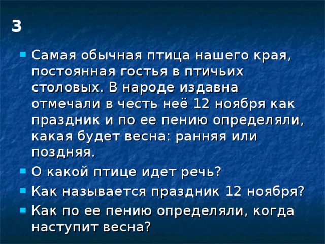 3 Самая обычная птица нашего края, постоянная гостья в птичьих столовых. В народе издавна отмечали в честь неё 12 ноября как праздник и по ее пению определяли, какая будет весна: ранняя или поздняя. О какой птице идет речь? Как называется праздник 12 ноября? Как по ее пению определяли, когда наступит весна? 