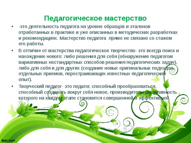 Педагогическое мастерство -это деятельность педагога на уровне образцов и эталонов отработанных в практике и уже описанных в методических разработках и рекомендациях. Мастерство педагога прямо не связано со стажем его работы. В отличие от мастерства педагогическое творчество- это всегда поиск и нахождение нового: либо решения для себя (обнаружение педагогом вариативных нестандартных способов решения педагогических задач), либо для себя и для других (создание новых оригинальных подходов, отдельных приемов, перестраивающих известных педагогический опыт). Творческий педагог- это педагог, способный преобразоваться, способный создавать вокруг себя новое, производительная активность которого на каждом этапе становится совершенней и эффективней. 