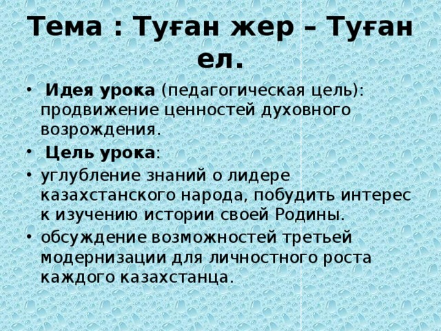 Тема : Туған жер – Туған ел.  Идея урока (педагогическая цель): продвижение ценностей духовного возрождения.  Цель урока : углубление знаний о лидере казахстанского народа, побудить интерес к изучению истории своей Родины. обсуждение возможностей третьей модернизации для личностного роста каждого казахстанца. 