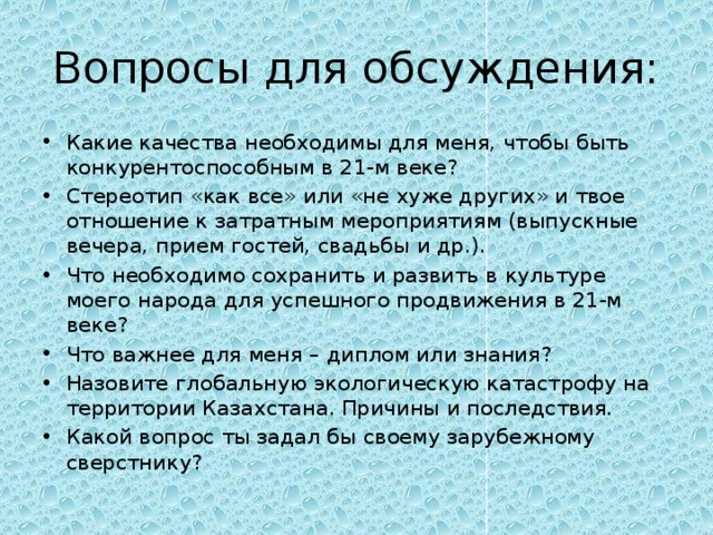 Вопросы для обсуждения: Какие качества необходимы для меня, чтобы быть конкурентоспособным в 21-м веке? Стереотип «как все» или «не хуже других» и твое отношение к затратным мероприятиям (выпускные вечера, прием гостей, свадьбы и др.). Что необходимо сохранить и развить в культуре моего народа для успешного продвижения в 21-м веке? Что важнее для меня – диплом или знания? Назовите глобальную экологическую катастрофу на территории Казахстана. Причины и последствия. Какой вопрос ты задал бы своему зарубежному сверстнику? 