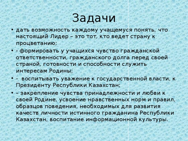 Задачи дать возможность каждому учащемуся понять, что настоящий Лидер – это тот, кто ведет страну к процветанию; - формировать у учащихся чувство гражданской ответственности, гражданского долга перед своей страной, готовности и способности служить интересам Родины; - воспитывать уважение к государственной власти, к Президенту Республики Казахстан; – закрепление чувства принадлежности и любви к своей Родине, усвоение нравственных норм и правил, образцов поведения, необходимых для развития качеств личности истинного гражданина Республики Казахстан, воспитание информационной культуры. 