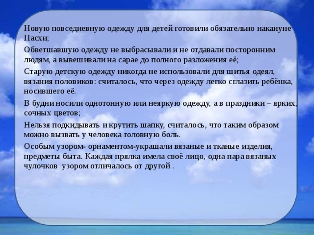 Новую повседневную одежду для детей готовили обязательно накануне Пасхи; Обветшавшую одежду не выбрасывали и не отдавали посторонним людям, а вывешивали на сарае до полного разложения её; Старую детскую одежду никогда не использовали для шитья одеял, вязания половиков: считалось, что через одежду легко сглазить ребёнка, носившего её. В будни носили однотонную или неяркую одежду, а в праздники – ярких, сочных цветов; Нельзя подкидывать и крутить шапку, считалось, что таким образом можно вызвать у человека головную боль. Особым узором- орнаментом-украшали вязаные и тканые изделия, предметы быта. Каждая прялка имела своё лицо, одна пара вязаных чулочков узором отличалось от другой . 