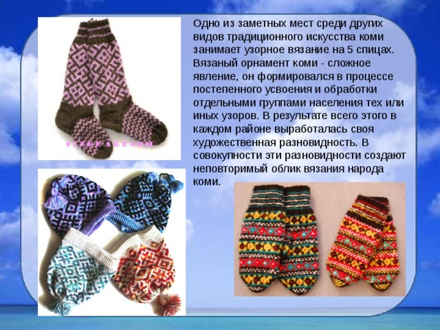 Одно из заметных мест среди других видов традиционного искусства коми занимает узорное вязание на 5 спицах. Вязаный орнамент коми - сложное явление, он формировался в процессе постепенного усвоения и обработки отдельными группами населения тех или иных узоров. В результате всего этого в каждом районе выработалась своя художественная разновидность. В совокупности эти разновидности создают неповторимый облик вязания народа коми. 