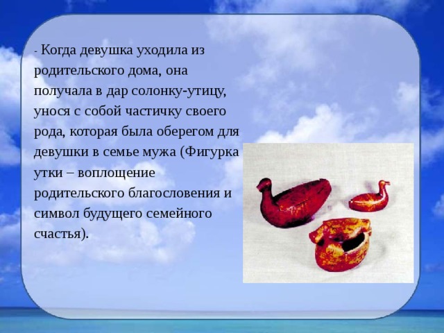 - Когда девушка уходила из родительского дома, она получала в дар солонку-утицу, унося с собой частичку своего рода, которая была оберегом для девушки в семье мужа (Фигурка утки – воплощение родительского благословения и символ будущего семейного счастья). 