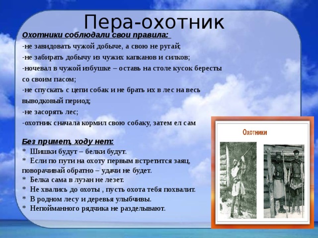 Пера-охотник Охотники соблюдали свои правила:  -не завидовать чужой добыче, а свою не ругай;  -не забирать добычу из чужих капканов и силков;  -ночевал в чужой избушке – оставь на столе кусок бересты со своим пасом;  -не спускать с цепи собак и не брать их в лес на весь выводковый период;  -не засорять лес;  -охотник сначала кормил свою собаку, затем ел сам  Без примет, ходу нет: * Шишки будут – белки будут. * Если по пути на охоту первым встретится заяц, поворачивай обратно – удачи не будет. * Белка сама в лузан не лезет. * Не хвались до охоты , пусть охота тебя похвалит. * В родном лесу и деревья улыбчивы. * Непойманного рядчика не разделывают. 