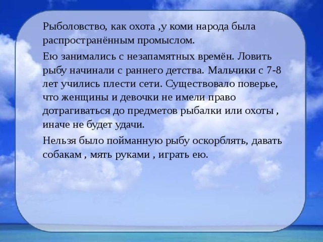 Рыболовство, как охота ,у коми народа была распространённым промыслом. Ею занимались с незапамятных времён. Ловить рыбу начинали с раннего детства. Мальчики с 7-8 лет учились плести сети. Существовало поверье, что женщины и девочки не имели право дотрагиваться до предметов рыбалки или охоты , иначе не будет удачи. Нельзя было пойманную рыбу оскорблять, давать собакам , мять руками , играть ею. 