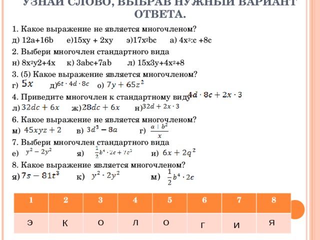 УЗНАЙ СЛОВО, ВЫБРАВ НУЖНЫЙ ВАРИАНТ ОТВЕТА. 1. Какое выражение не является многочленом? д) 12а+16 b   е)15ху + 2ху  э)17х 2 bc   а) 4х 3 :с +8с 2. Выбери многочлен стандартного вида н) 8x 2 y 2 +4x к) 3abc+7ab л) 15x3y+4x 2 +8 3. (5) Какое выражение является многочленом? г) д) о) 4. Приведите многочлен к стандартному виду л) ж) н) 6. Какое выражение не является многочленом? м) в) г) 7. Выбери многочлен стандартного вида е) я) и) 8. Какое выражение является многочленом? я) к) м) 1 2 3 4 5 6 7 8 Э К О О Л Я Г И 