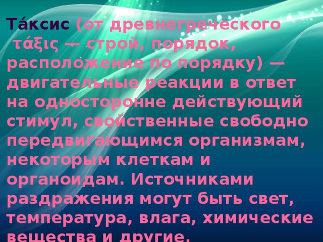 Та́ксис  (от древнегреческого  τάξις — строй, порядок, расположение по порядку) — двигательные реакции в ответ на односторонне действующий стимул, свойственные свободно передвигающимся организмам, некоторым клеткам и органоидам. Источниками раздражения могут быть свет, температура, влага, химические вещества и другие. Раздражители (стимулы) любого типа могут вызывать как отрицательную, так и положительную двигательную реакцию организмов. 