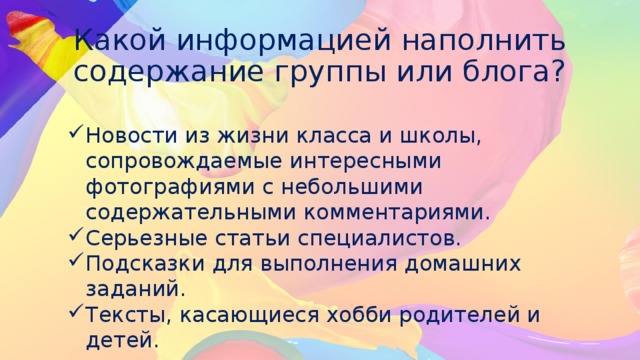 Какой информацией наполнить содержание группы или блога? Новости из жизни класса и школы, сопровождаемые интересными фотографиями с небольшими содержательными комментариями. Серьезные статьи специалистов. Подсказки для выполнения домашних заданий. Тексты, касающиеся хобби родителей и детей. 