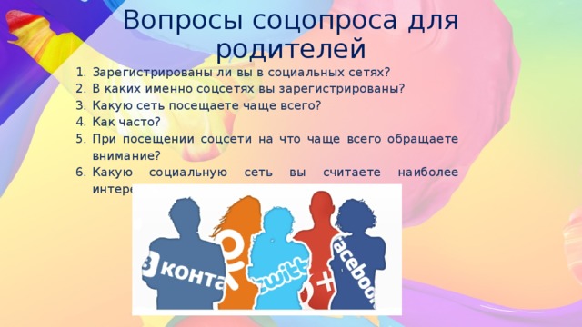 Вопросы соцопроса для родителей   Зарегистрированы ли вы в социальных сетях? В каких именно соцсетях вы зарегистрированы? Какую сеть посещаете чаще всего? Как часто? При посещении соцсети на что чаще всего обращаете внимание? Какую социальную сеть вы считаете наиболее интересной? 