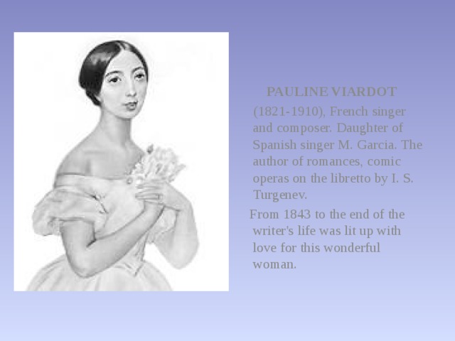 PAULINE VIARDOT  (1821-1910), French singer and composer. Daughter of Spanish singer M. Garcia. The author of romances, comic operas on the libretto by I. S. Turgenev.  From 1843 to the end of the writer's life was lit up with love for this wonderful woman. 