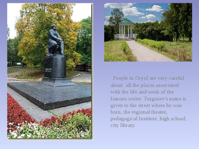  People in Oryol are very careful about all the places associated with the life and work of the famous writer. Turgenev's name is given to the street where he was born, the regional theater, pedagogical Institute, high school, city library. 