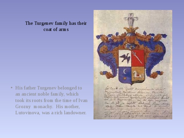 The Turgenev family has their  coat of arms His father Turgenev belonged to an ancient noble family, which took its roots from the time of Ivan Grozny monachy. His mother, Lutovinova, was a rich landowner. 
