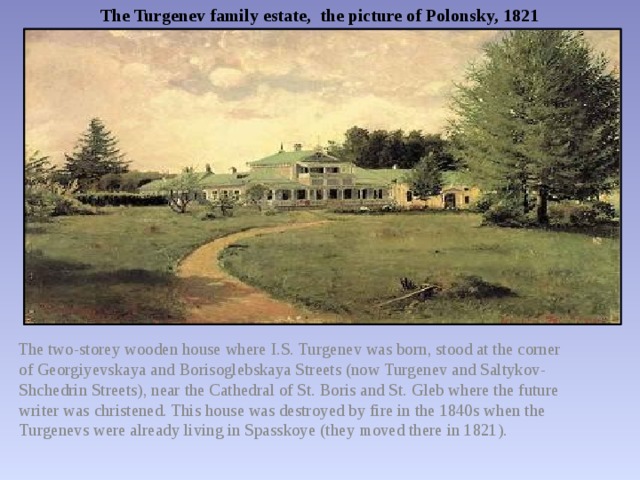 The Turgenev family estate, the picture of Polonsky, 1821  The two-storey wooden house where I.S. Turgenev was born, stood at the corner of Georgiyevskaya and Borisoglebskaya Streets (now Turgenev and Saltykov-Shchedrin Streets), near the Cathedral of St. Boris and St. Gleb where the future writer was christened. This house was destroyed by fire in the 1840s when the Turgenevs were already living in Spasskoye (they moved there in 1821). 