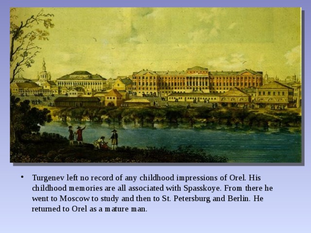 Turgenev left no record of any childhood impressions of Orel. His childhood memories are all associated with Spasskoye. From there he went to Moscow to study and then to St. Petersburg and Berlin. He returned to Orel as a mature man. 