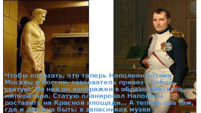 Чтобы показать, что теперь Наполеон хозяин Москвы и России, завоеватель привез с собой статую. На ней он изображен в образе римского императора. Статую планировал Наполеон поставить на Красной площади… А теперь она там, где и должна быть: в запасниках музея «Бородинская панорама». 