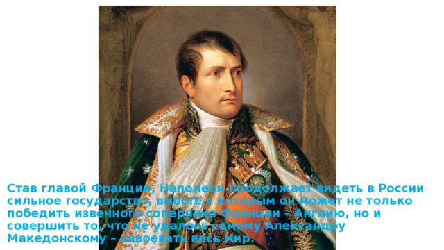 Став главой Франции, Наполеон продолжает видеть в России сильное государство, вместе с которым он может не только победить извечного соперника Франции – Англию, но и совершить то, что не удалось самому Александру Македонскому – завоевать весь мир. 