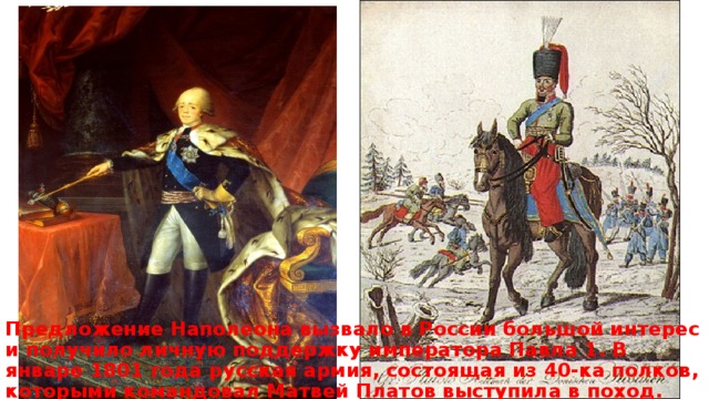 Предложение Наполеона вызвало в России большой интерес и получило личную поддержку императора Павла 1. В январе 1801 года русская армия, состоящая из 40-ка полков, которыми командовал Матвей Платов выступила в поход. 