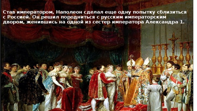 Став императором, Наполеон сделал еще одну попытку сблизиться с Россией. Он решил породниться с русским императорским двором, женившись на одной из сестер императора Александра 1. 