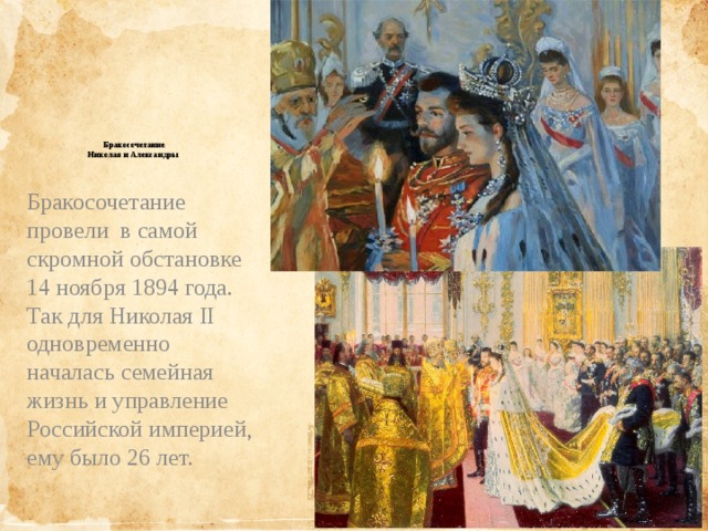             Бракосочетание  Николая и Александры   Бракосочетание провели в самой скромной обстановке 14 ноября 1894 года. Так для Николая II одновременно началась семейная жизнь и управление Российской империей, ему было 26 лет. 