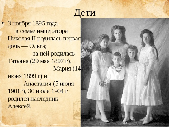 Дети 3 ноября 1895 года в семье императора Николая II родилась первая дочь — Ольга; за ней родилась Татьяна (29 мая 1897 г), Мария (14 июня 1899 г) и Анастасия (5 июня 1901г), 30 июля 1904 г родился наследник Алексей.   