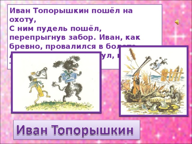 Иван Топорышкин пошёл на охоту, С ним пудель пошёл, перепрыгнув забор. Иван, как бревно, провалился в болото, А пудель в реке утонул, как топор. 