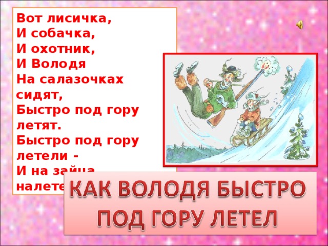 Вот лисичка,  И собачка,  И охотник,  И Володя  На салазочках сидят,  Быстро под гору летят.  Быстро под гору летели -  И на зайца налетели. 