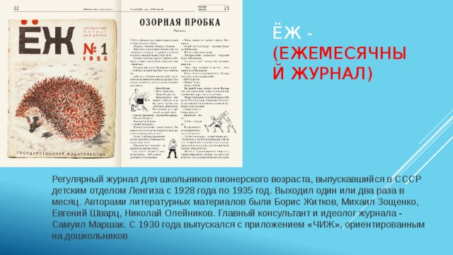 Ёж - (Ежемесячный Журнал)  Регулярный журнал для школьников пионерского возраста, выпускавшийся в СССР детским отделом Ленгиза с 1928 года по 1935 год. Выходил один или два раза в месяц. Авторами литературных материалов были Борис Житков, Михаил Зощенко, Евгений Шварц, Николай Олейников. Главный консультант и идеолог журнала - Самуил Маршак. С 1930 года выпускался с приложением «ЧИЖ», ориентированным на дошкольников 
