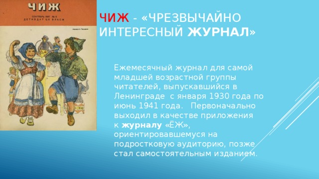 Чиж - «Чрезвычайно интересный  журнал » Ежемесячный журнал для самой младшей возрастной группы читателей, выпускавшийся в Ленинграде с января 1930 года по июнь 1941 года.   Первоначально выходил в качестве приложения к  журналу  «ЁЖ», ориентировавшемуся на подростковую аудиторию, позже стал самостоятельным изданием. 