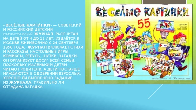 « Весёлые   карти́нки » — советский и российский детский юмористический   журнал . Рассчитан на детей от 4 до 11 лет. Издаётся в Москве ежемесячно с 24 сентября 1956 года..  Журнал  включает стихи и рассказы, настольные игры, комиксы, ребусы, шутки, загадки. Он организует досуг всей семьи, поскольку маленьким детям читают родители, а дети постарше нуждаются в одобрении взрослых, хорошо ли выполнено задание из  журнала , правильно ли отгадана загадка.  