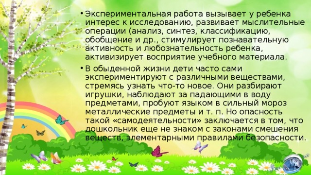 Экспериментальная работа вызывает у ребенка интерес к исследованию, развивает мыслительные операции (анализ, синтез, классификацию, обобщение и др., стимулирует познавательную активность и любознательность ребенка, активизирует восприятие учебного материала. В обыденной жизни дети часто сами экспериментируют с различными веществами, стремясь узнать что-то новое. Они разбирают игрушки, наблюдают за падающими в воду предметами, пробуют языком в сильный мороз металлические предметы и т. п. Но опасность такой «самодеятельности» заключается в том, что дошкольник еще не знаком с законами смешения веществ, элементарными правилами безопасности. 