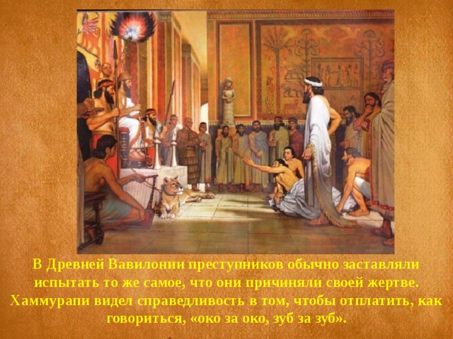 В Древней Вавилонии преступников обычно заставляли испытать то же самое, что они причиняли своей жертве. Хаммурапи видел справедливость в том, чтобы отплатить, как говориться, «око за око, зуб за зуб». 