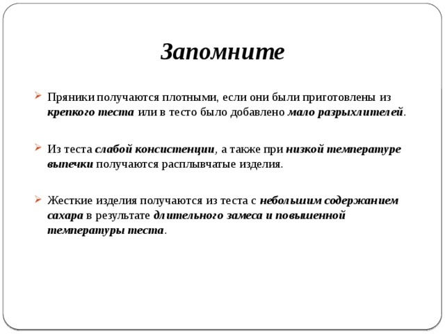 Запомните Пряники получаются плотными, если они были приготовлены из крепкого теста или в тесто было добавлено мало разрыхлителей .  Из теста слабой консистенции , а также при низкой температуре выпечки получаются расплывчатые изделия. Жесткие изделия получаются из теста с небольшим содержанием сахара в результате длительного замеса и повышенной температуры теста . 