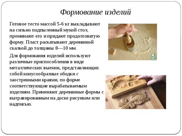 Формование изделий Готовое тесто массой 5-6 кг выкладыва­ют на сильно подпыленный мукой стол, проминают его и придают продолговатую форму. Пласт раскатывают де­ревянной скалкой до толщины 8—10 мм. Для формования изделий исполь­зуют различные приспособления в виде металлических выемок, представляющих собой конусообразные ободки с заостренными краями, по форме соответствующие вырабатываемым изделиям. Применяют деревянные формы с выгравированным на доске ри­сунком или надписью. 
