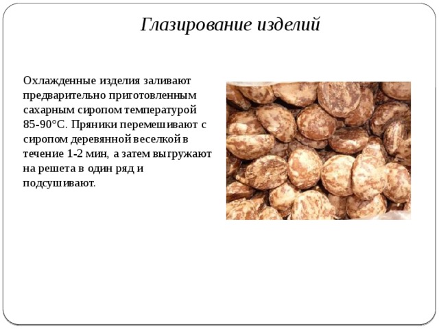Глазирование изделий   Охлажденные изделия заливают предварительно приготовленным сахарным сиропом тем­пературой 85-90°С. Пряники перемешивают с сиропом деревян­ной веселкой в течение 1-2 мин, а затем выгружают на решета в один ряд и подсушивают. 