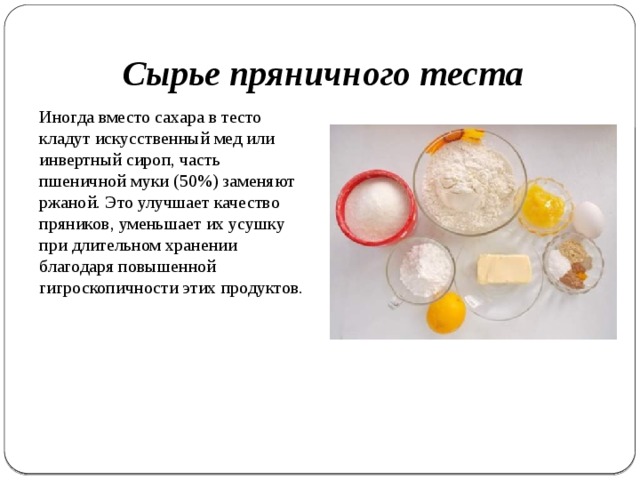 Сырье пряничного теста Иногда вместо сахара в тесто кладут искусственный мед или инвертный сироп, часть пшеничной муки (50%) заменяют ржаной. Это улучшает качество пряников, уменьшает их усушку при дли­тельном хранении благодаря повышенной гигроскопичности этих продуктов. 