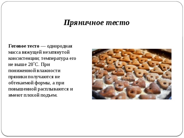 Пряничное тесто Готовое тесто — однородная масса вяжущей незатянутой консистенции; температу­ра его не выше 20˚С. При пониженной влажности пряники получа­ются не обтекаемой формы, а при повышенной расплываются и имеют плохой подъем. 