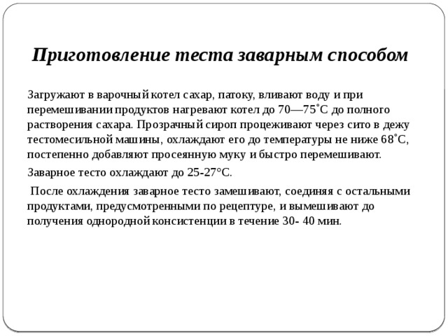 Приготовление теста заварным способом Загружа­ют в варочный котел сахар, патоку, вливают воду и при перемешивании продуктов нагревают котел до 70—75˚С до полного растворения сахара. Про­зрачный сироп процеживают через сито в дежу тестомесильной ма­шины, охлаждают его до температуры не ниже 68˚С, постепенно добавляют просеянную муку и быстро перемешивают. Заварное тес­то охлаждают до 25-27°С.  После охлаждения заварное тесто замешивают, соединяя с ос­тальными продуктами, предусмотренными по рецептуре, и вы­мешивают до получения однородной консистенции в течение 30- 40 мин. 