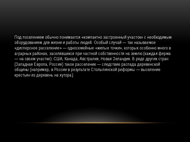 Под поселением обычно понимается «компактно застроенный участок» с необходимым оборудованием для жизни и работы людей. Особый случай — так называемое «дисперсное расселение» — односемейные «жилые точки», которых особенно много в аграрных районах, заселявшихся при частной собственности на землю (каждая ферма — на своем участке): США, Канада, Австралия, Новая Зеландия. В ряде других стран (Западная Европа, Россия) такое расселение — следствие распада деревенской общины (например, в России в результате Столыпинской реформы — выселение крестьян из деревень на хутора). 