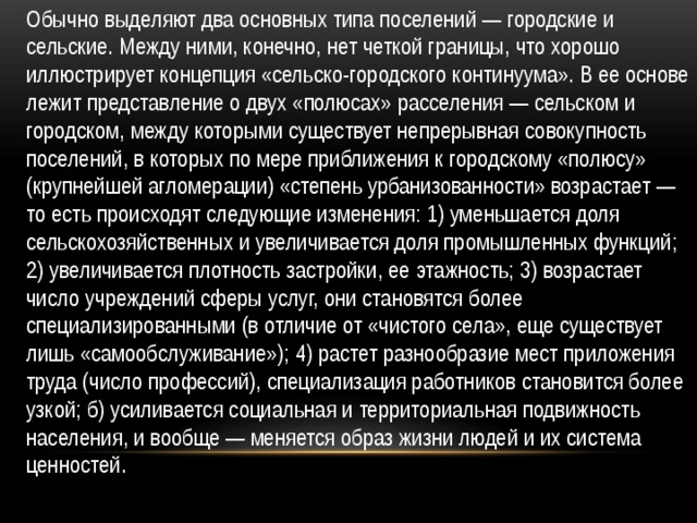 Обычно выделяют два основных типа поселений — городские и сельские. Между ними, конечно, нет четкой границы, что хорошо иллюстрирует концепция «сельско-городского континуума». В ее основе лежит представление о двух «полюсах» расселения — сельском и городском, между которыми существует непрерывная совокупность поселений, в которых по мере приближения к городскому «полюсу» (крупнейшей агломерации) «степень урбанизованности» возрастает — то есть происходят следующие изменения: 1) уменьшается доля сельскохозяйственных и увеличивается доля промышленных функций; 2) увеличивается плотность застройки, ее этажность; 3) возрастает число учреждений сферы услуг, они становятся более специализированными (в отличие от «чистого села», еще существует лишь «самообслуживание»); 4) растет разнообразие мест приложения труда (число профессий), специализация работников становится более узкой; б) усиливается социальная и территориальная подвижность населения, и вообще — меняется образ жизни людей и их система ценностей. 