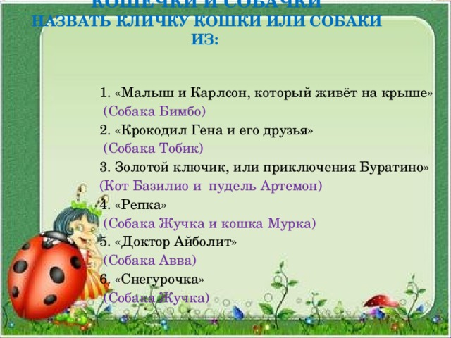 КОШЕЧКИ И СОБАЧКИ  НАЗВАТЬ КЛИЧКУ КОШКИ ИЛИ СОБАКИ ИЗ:   1. «Малыш и Карлсон, который живёт на крыше»  (Собака Бимбо) 2. «Крокодил Гена и его друзья»  (Собака Тобик) 3. Золотой ключик, или приключения Буратино» (Кот Базилио и пудель Артемон) 4. «Репка»  (Собака Жучка и кошка Мурка) 5. «Доктор Айболит»  (Собака Авва) 6. «Снегурочка»  (Собака Жучка) 
