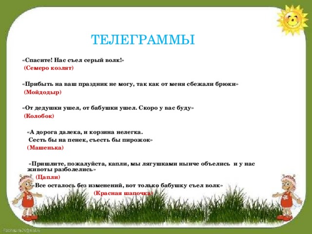 ТЕЛЕГРАММЫ  «Спасите! Нас съел серый волк!»  (Семеро козлят)    «Прибыть на ваш праздник не могу, так как от меня сбежали брюки»  (Мойдодыр)    «От дедушки ушел, от бабушки ушел. Скоро у вас буду»  (Колобок)    «А дорога далека, и корзина нелегка.   Сесть бы на пенек, съесть бы пирожок»  (Машенька)    «Пришлите, пожалуйста, капли, мы лягушками нынче объелись и у нас животы разболелись»  (Цапли)   «Все осталось без изменений, вот только бабушку съел волк»  (Красная шапочка)    «   