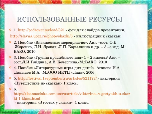 ИСПОЛЬЗОВАННЫЕ РЕСУРСЫ 1. http://pedsovet.su/load/321 - фон для слайдов презентации,  http://slavna.ucoz.ru/photo/skazki/5 - иллюстрации к сказкам 2. Пособие «Внеклассные мероприятия». Авт. –сост. О.Е .Жиренко, Л.Н. Яровая, Л.П. Барылкина и др. – 3 –е изд. М.: ВАКО, 2010. 3. Пособие «Группа продлённого дня» 1 – 2 классы/ Авт. –сост.Л.И.Гайдина, А.В. Кочергина.-М.:ВАКО, 2010 4. Пособие «Литературные игры для детей». Агапова И.А., Давыдов М.А. М.:ООО ИКТЦ «Лада», 2006 5. http://festival.1september.ru/articles/521177/ - викторина «Путешествие по сказкам» 1 класс. 6.  http://klasnaocinka.com.ua/ru/article/viktorina--v-gostyakh-u-skazki-1-klass.html - викторина «В гостях у сказки» 1 класс.  